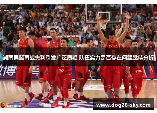 湖南男篮再战失利引发广泛质疑 队伍实力是否存在问题亟待分析
