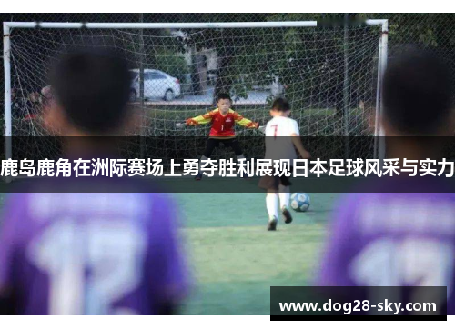 鹿岛鹿角在洲际赛场上勇夺胜利展现日本足球风采与实力